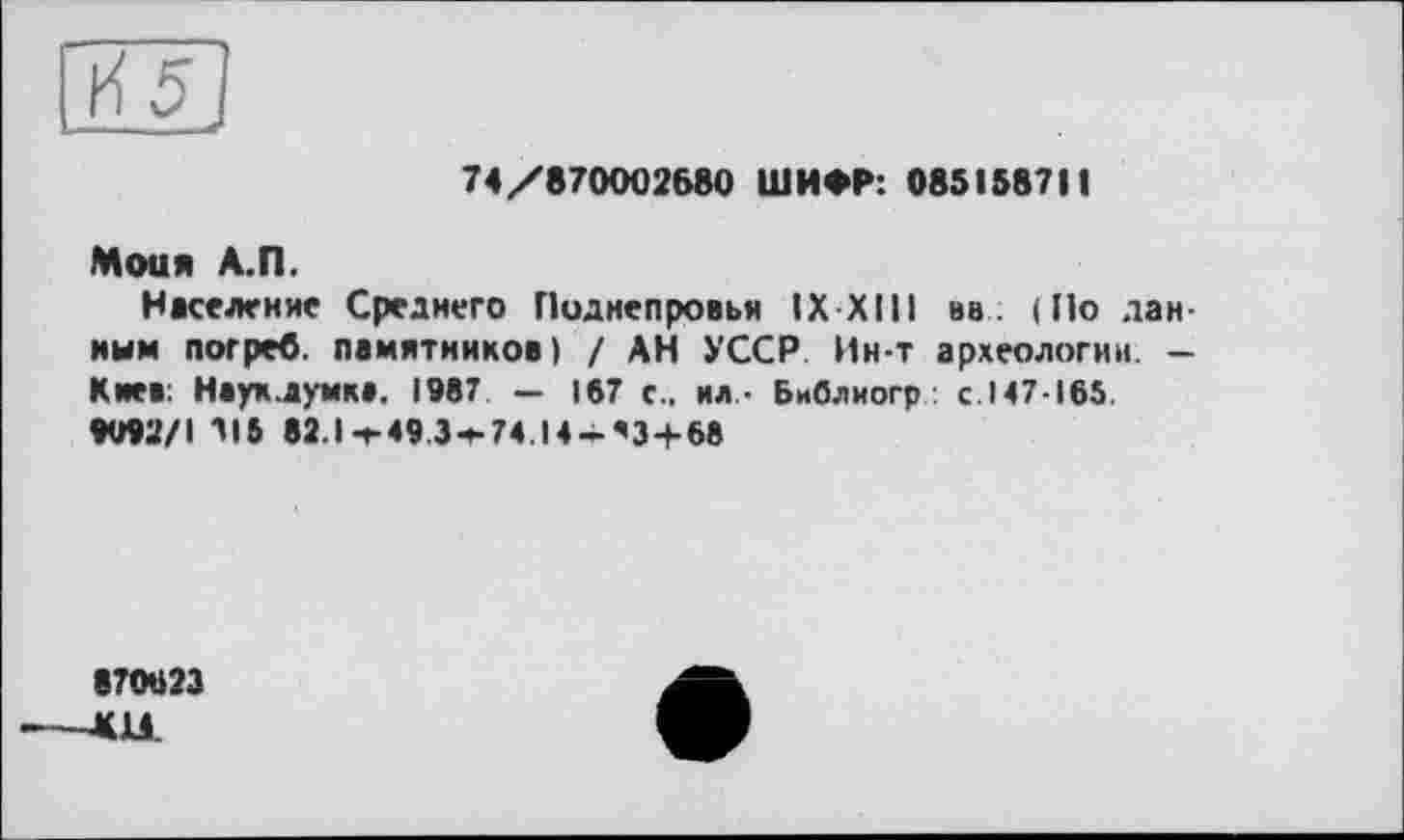 ﻿И5
74/870002680 ШИФР: 085158711
Моим А.П.
Население Среднего Поднепровья IX XIII вв . (По данным погреб, памятников) / АН УССР Ин-т археологии. -Киев: Нвух.думк». 1987. — 167 с., ил- Библиогр с.147-165.
«U92/1 115 82.1-г 49 3-»-74 |4-’3+68
870623 ----<11